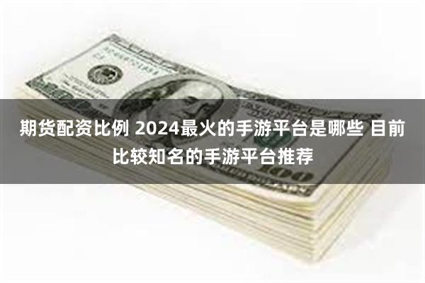 期货配资比例 2024最火的手游平台是哪些 目前比较知名的手游平台推荐