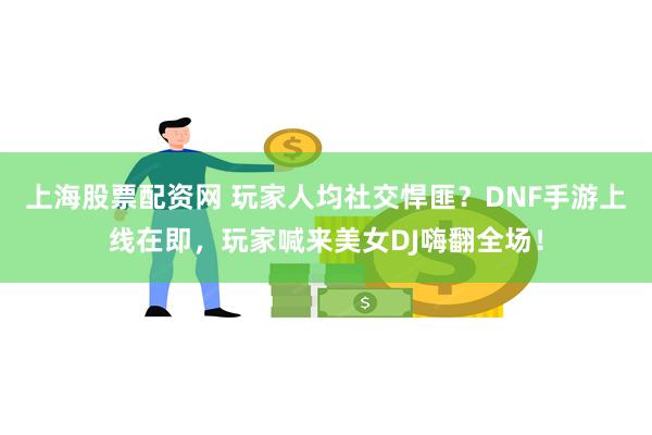 上海股票配资网 玩家人均社交悍匪？DNF手游上线在即，玩家喊来美女DJ嗨翻全场！