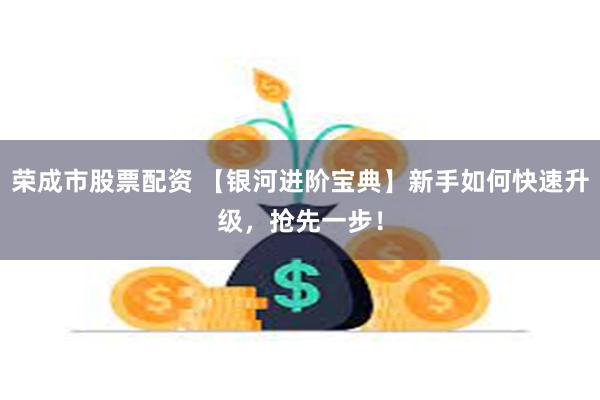 荣成市股票配资 【银河进阶宝典】新手如何快速升级，抢先一步！