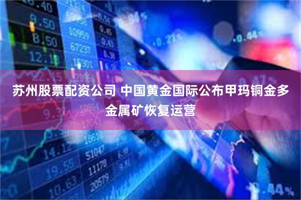 苏州股票配资公司 中国黄金国际公布甲玛铜金多金属矿恢复运营