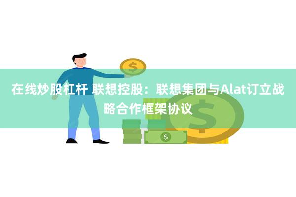 在线炒股杠杆 联想控股：联想集团与Alat订立战略合作框架协议