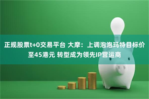 正规股票t+0交易平台 大摩：上调泡泡玛特目标价至45港元 转型成为领先IP营运商