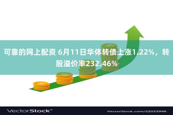 可靠的网上配资 6月11日华体转债上涨1.22%，转股溢价率232.46%