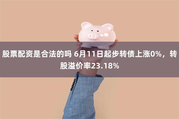 股票配资是合法的吗 6月11日起步转债上涨0%，转股溢价率23.18%