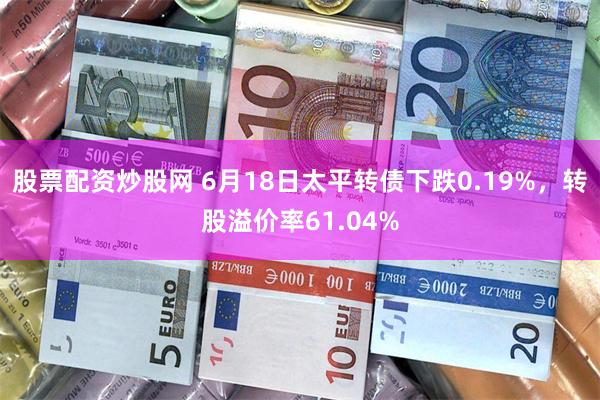 股票配资炒股网 6月18日太平转债下跌0.19%，转股溢价率61.04%