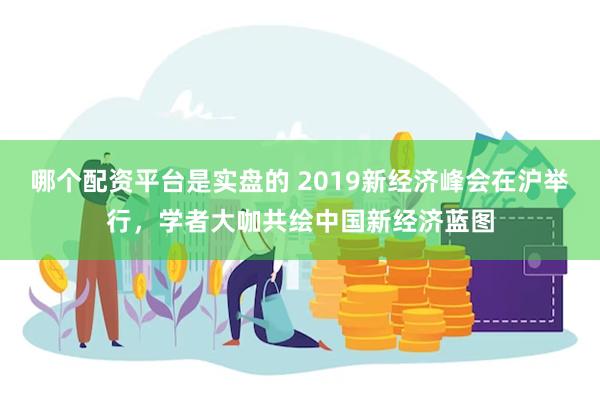 哪个配资平台是实盘的 2019新经济峰会在沪举行，学者大咖共绘中国新经济蓝图