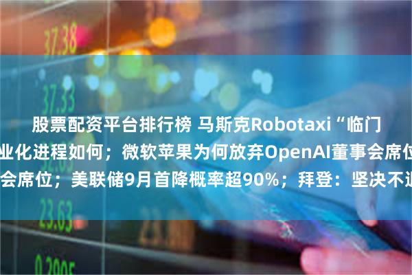 股票配资平台排行榜 马斯克Robotaxi“临门跳票”，美国自动驾驶商业化进程如何；微软苹果为何放弃OpenAI董事会席位；美联储9月首降概率超90%；拜登：坚决不退选|一周国际财经