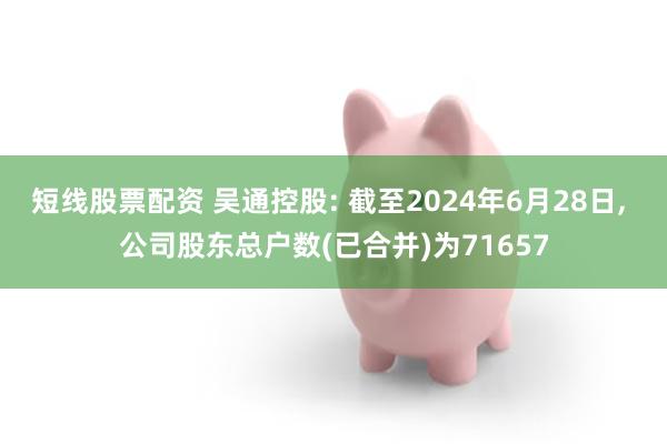 短线股票配资 吴通控股: 截至2024年6月28日, 公司股东总户数(已合并)为71657