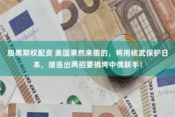 股票期权配资 美国果然来狠的，将用核武保护日本，接连出两招要搞垮中俄联手！