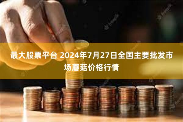 最大股票平台 2024年7月27日全国主要批发市场蘑菇价格行情