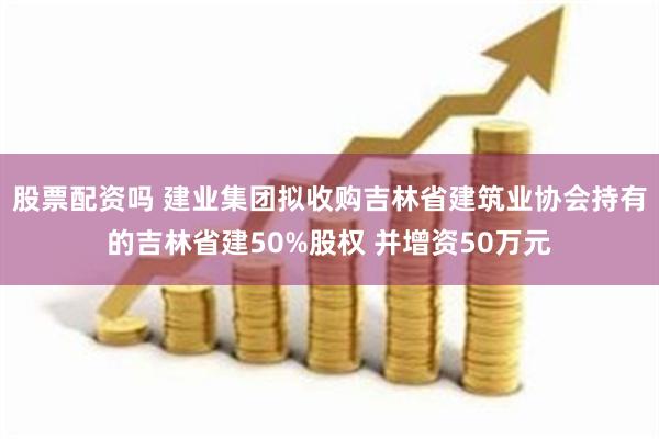 股票配资吗 建业集团拟收购吉林省建筑业协会持有的吉林省建50%股权 并增资50万元