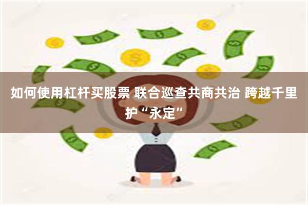 如何使用杠杆买股票 联合巡查共商共治 跨越千里护“永定”