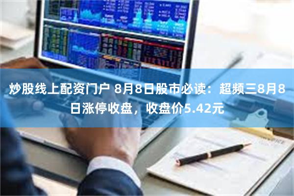 炒股线上配资门户 8月8日股市必读：超频三8月8日涨停收盘，收盘价5.42元