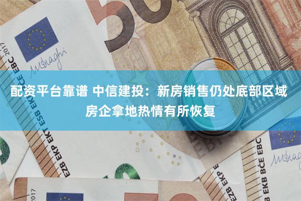 配资平台靠谱 中信建投：新房销售仍处底部区域 房企拿地热情有所恢复