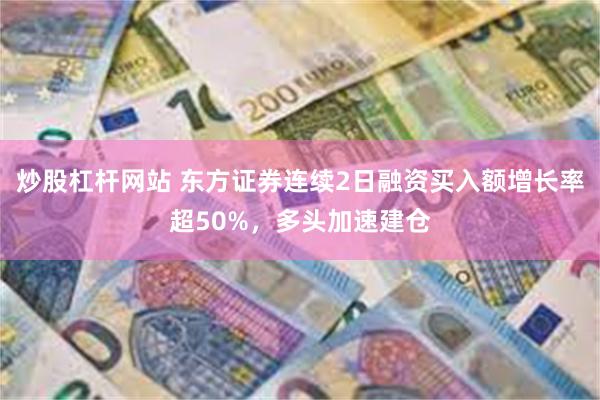 炒股杠杆网站 东方证券连续2日融资买入额增长率超50%，多头加速建仓