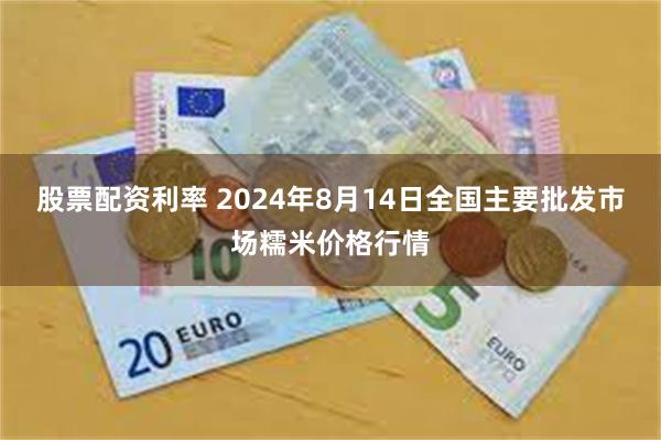 股票配资利率 2024年8月14日全国主要批发市场糯米价格行情