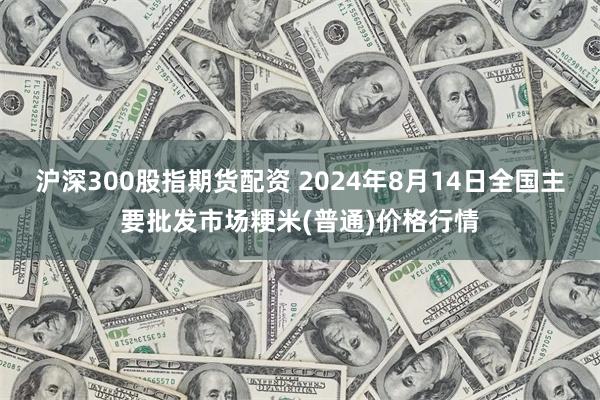 沪深300股指期货配资 2024年8月14日全国主要批发市场粳米(普通)价格行情