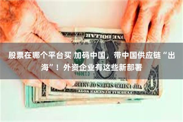 股票在哪个平台买 加码中国，带中国供应链“出海”！外资企业有这些新部署