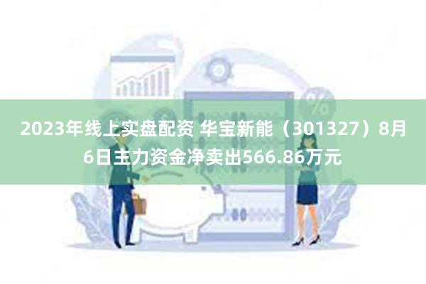 2023年线上实盘配资 华宝新能（301327）8月6日主力资金净卖出566.86万元