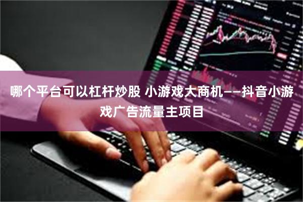 哪个平台可以杠杆炒股 小游戏大商机——抖音小游戏广告流量主项目