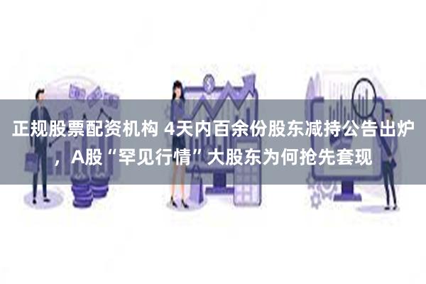 正规股票配资机构 4天内百余份股东减持公告出炉，A股“罕见行情”大股东为何抢先套现