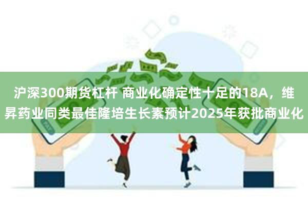 沪深300期货杠杆 商业化确定性十足的18A，维昇药业同类最佳隆培生长素预计2025年获批商业化