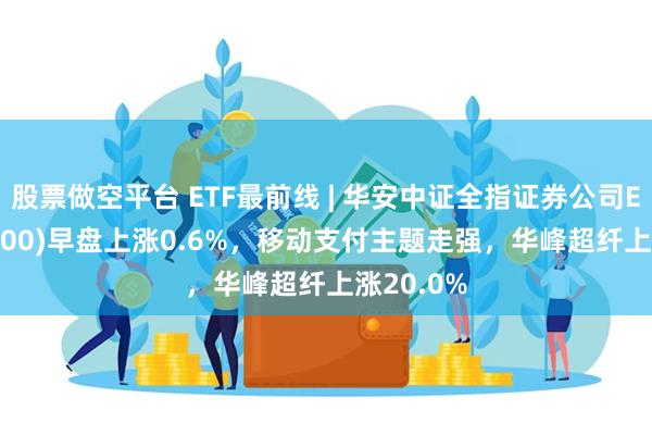 股票做空平台 ETF最前线 | 华安中证全指证券公司ETF(516200)早盘上涨0.6%，移动支付主题走强，华峰超纤上涨20.0%