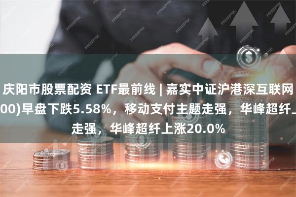 庆阳市股票配资 ETF最前线 | 嘉实中证沪港深互联网ETF(517200)早盘下跌5.58%，移动支付主题走强，华峰超纤上涨20.0%