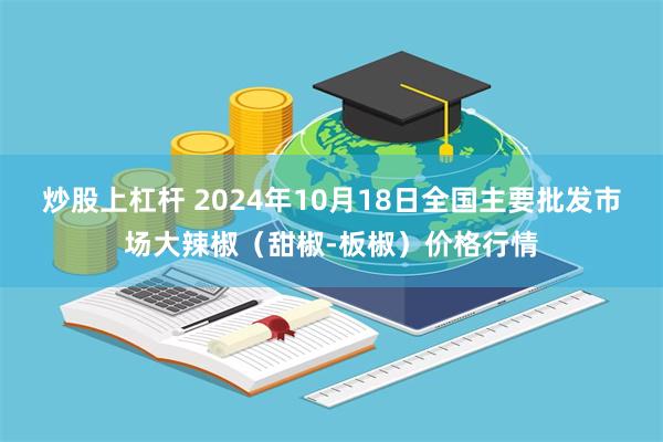 炒股上杠杆 2024年10月18日全国主要批发市场大辣椒（甜椒-板椒）价格行情