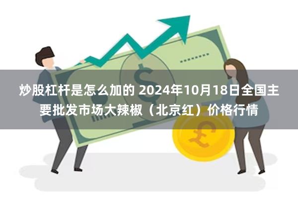 炒股杠杆是怎么加的 2024年10月18日全国主要批发市场大辣椒（北京红）价格行情