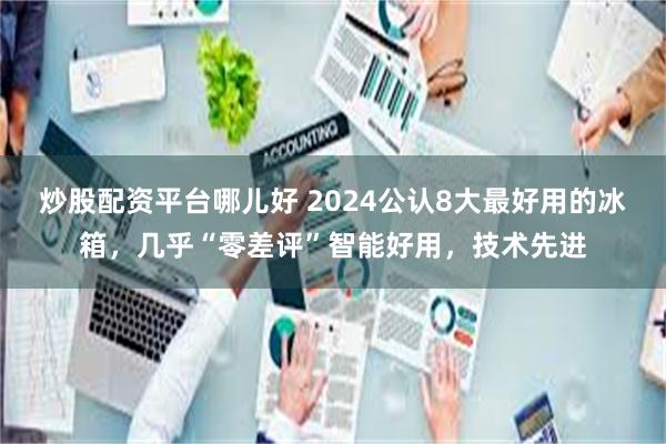 炒股配资平台哪儿好 2024公认8大最好用的冰箱，几乎“零差评”智能好用，技术先进