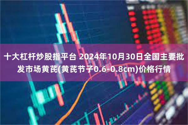 十大杠杆炒股指平台 2024年10月30日全国主要批发市场黄芪(黄芪节子0.6-0.8cm)价格行情