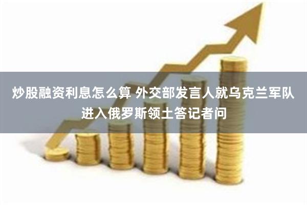 炒股融资利息怎么算 外交部发言人就乌克兰军队进入俄罗斯领土答记者问