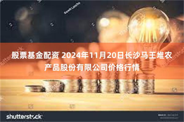 股票基金配资 2024年11月20日长沙马王堆农产品股份有限公司价格行情