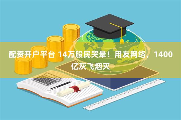 配资开户平台 14万股民哭晕！用友网络，1400亿灰飞烟灭