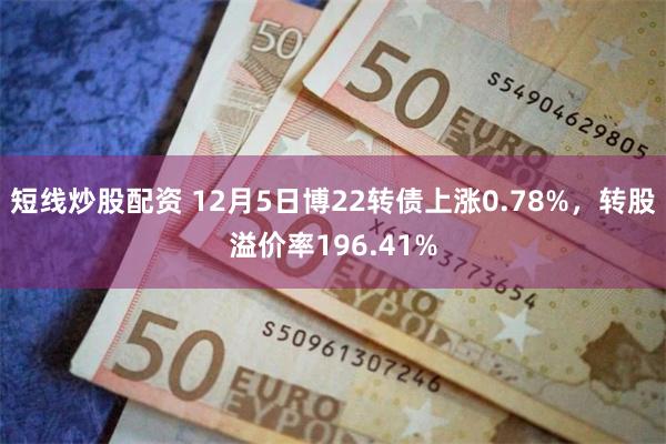 短线炒股配资 12月5日博22转债上涨0.78%，转股溢价率196.41%