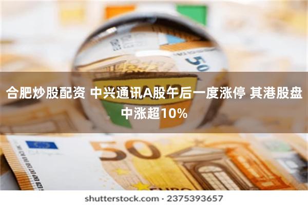 合肥炒股配资 中兴通讯A股午后一度涨停 其港股盘中涨超10%