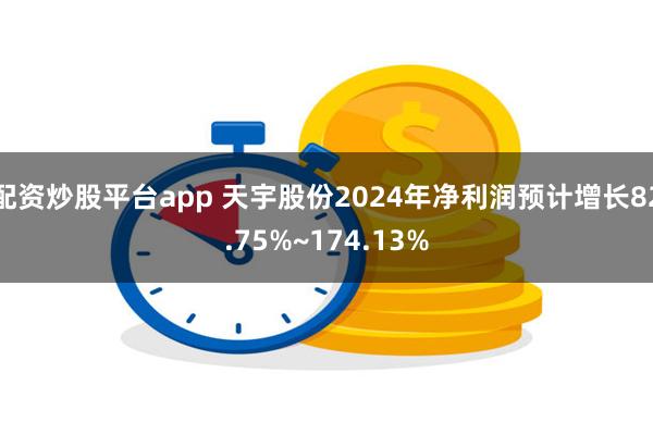 配资炒股平台app 天宇股份2024年净利润预计增长82.75%~174.13%