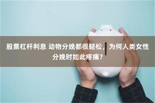 股票杠杆利息 动物分娩都很轻松，为何人类女性分娩时如此疼痛？