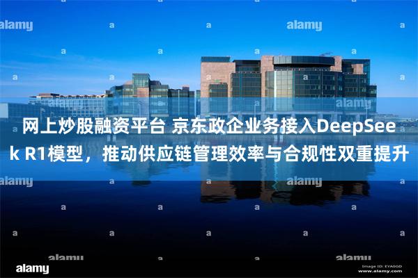 网上炒股融资平台 京东政企业务接入DeepSeek R1模型，推动供应链管理效率与合规性双重提升