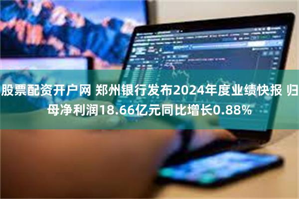 股票配资开户网 郑州银行发布2024年度业绩快报 归母净利润18.66亿元同比增长0.88%