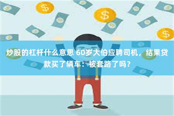 炒股的杠杆什么意思 60岁大伯应聘司机，结果贷款买了辆车：被套路了吗？