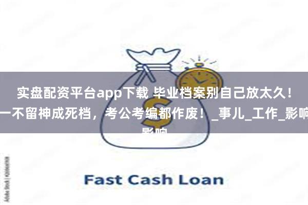 实盘配资平台app下载 毕业档案别自己放太久！一不留神成死档，考公考编都作废！_事儿_工作_影响